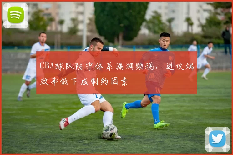 CBA球队防守体系漏洞频现，进攻端效率低下成制约因素