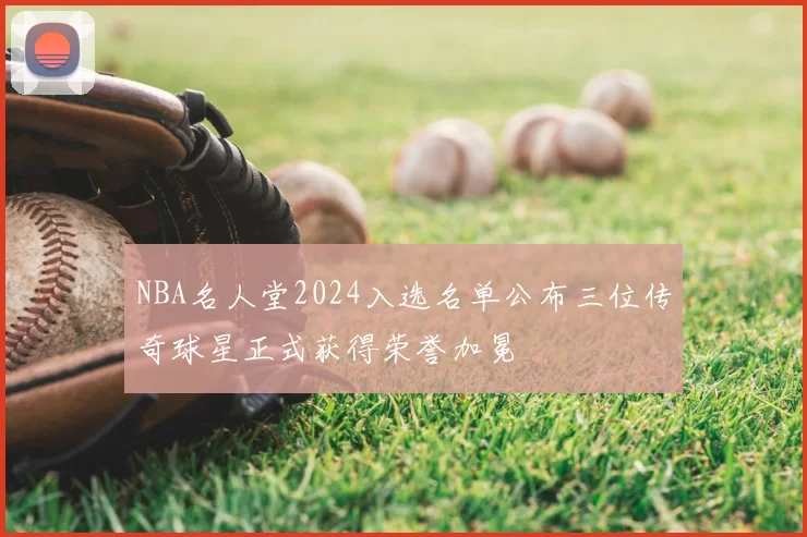 NBA名人堂2024入选名单公布三位传奇球星正式获得荣誉加冕