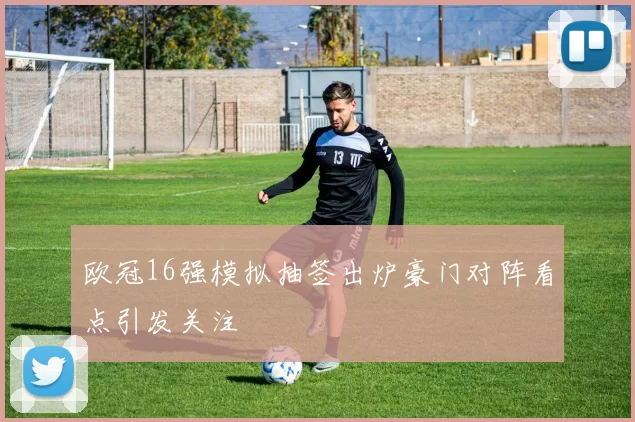 欧冠16强模拟抽签出炉豪门对阵看点引发关注