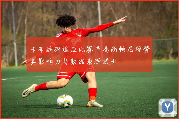 卡布逐渐适应比赛节奏尚帕尼称赞其影响力与数据表现提升